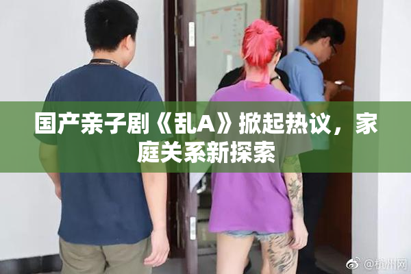 国产亲子剧《乱A》掀起热议，家庭关系新探索