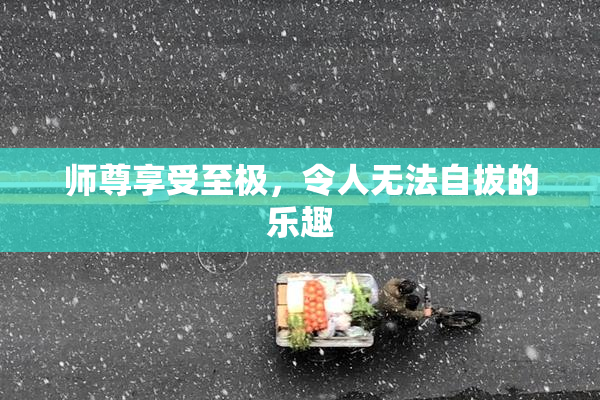 师尊享受至极，令人无法自拔的乐趣