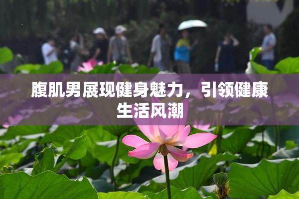 腹肌男展现健身魅力，引领健康生活风潮