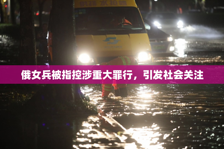 俄女兵被指控涉重大罪行，引发社会关注