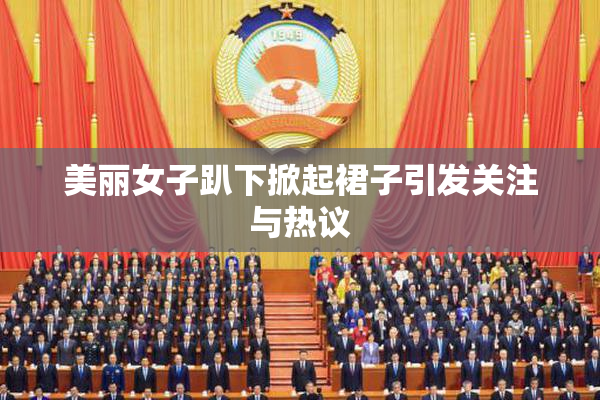 美丽女子趴下掀起裙子引发关注与热议