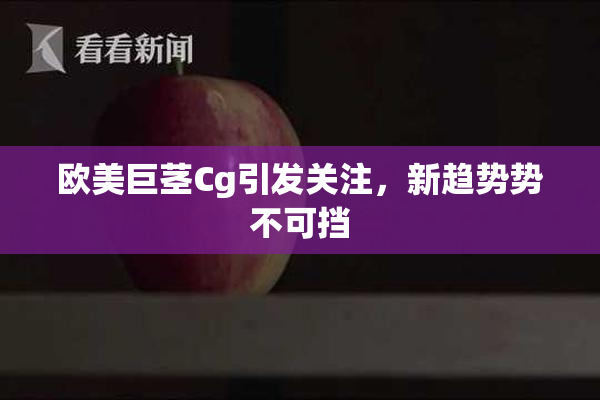 欧美巨茎Cg引发关注，新趋势势不可挡