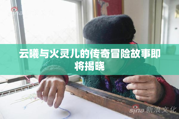 云曦与火灵儿的传奇冒险故事即将揭晓