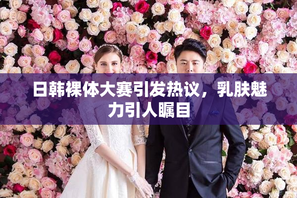 日韩裸体大赛引发热议，乳肤魅力引人瞩目