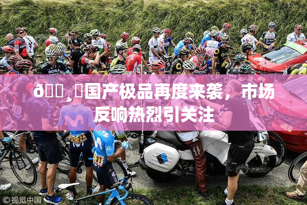 🌸‌国产极品再度来袭，市场反响热烈引关注