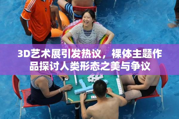 3D艺术展引发热议，裸体主题作品探讨人类形态之美与争议