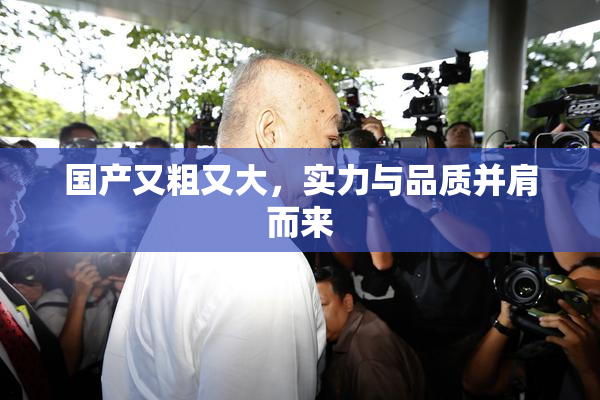 国产又粗又大，实力与品质并肩而来
