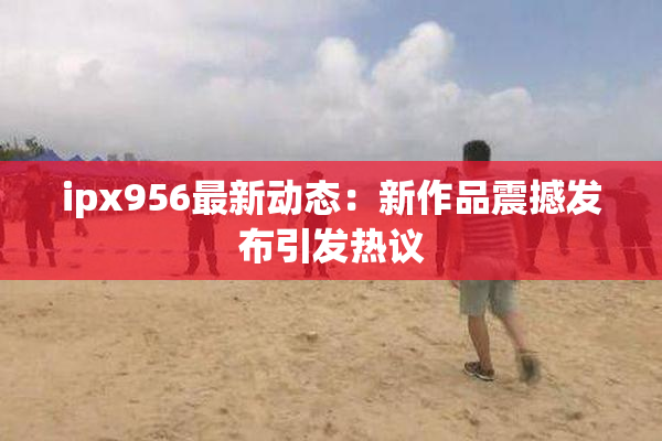 ipx956最新动态：新作品震撼发布引发热议