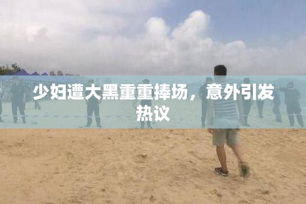 少妇遭大黑重重捧场，意外引发热议