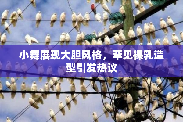 小舞展现大胆风格，罕见裸乳造型引发热议