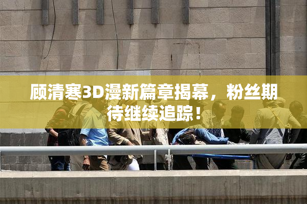 顾清寒3D漫新篇章揭幕，粉丝期待继续追踪！