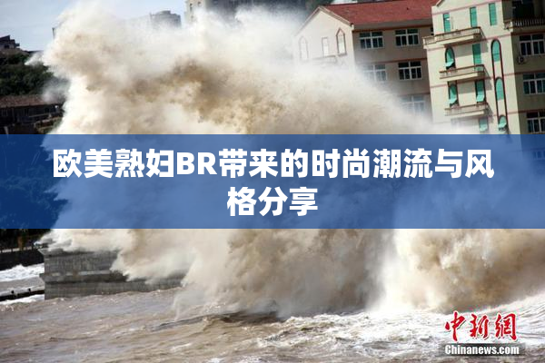 欧美熟妇BR带来的时尚潮流与风格分享