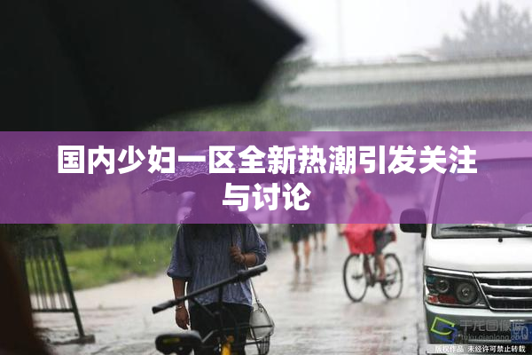 国内少妇一区全新热潮引发关注与讨论