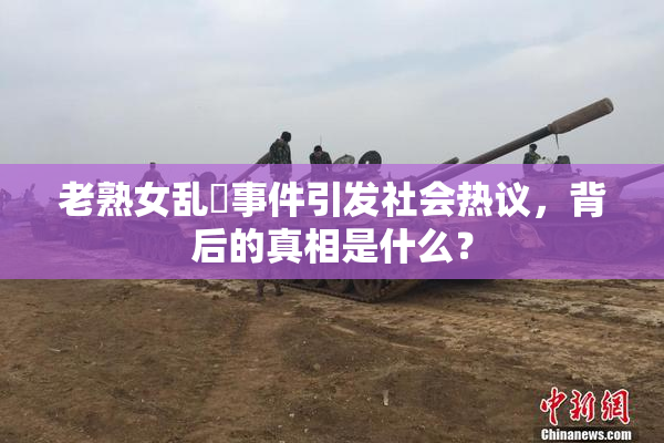 老熟女乱婬事件引发社会热议，背后的真相是什么？