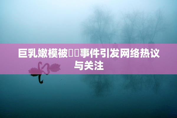 巨乳嫩模被❌‌事件引发网络热议与关注