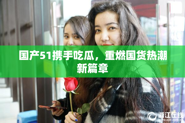 国产51携手吃瓜，重燃国货热潮新篇章