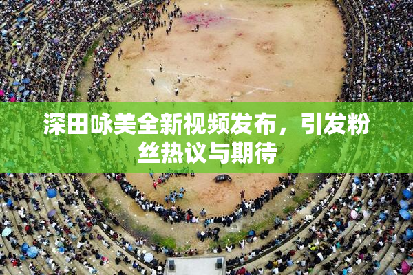 深田咏美全新视频发布，引发粉丝热议与期待