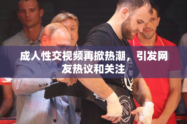 成人性交视频再掀热潮，引发网友热议和关注