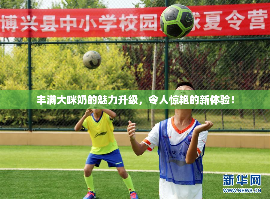 丰满大咪奶的魅力升级，令人惊艳的新体验！