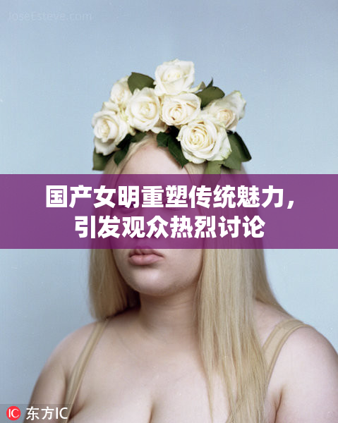 国产女明重塑传统魅力，引发观众热烈讨论