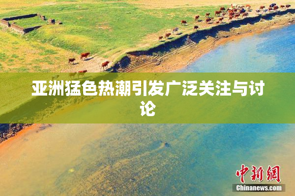 亚洲猛色热潮引发广泛关注与讨论