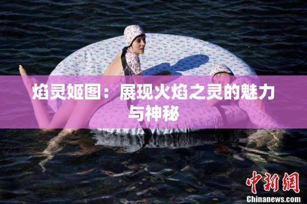 焰灵姬图：展现火焰之灵的魅力与神秘