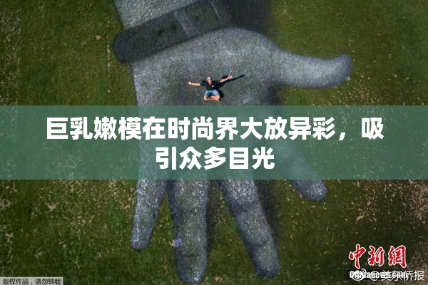 巨乳嫩模在时尚界大放异彩，吸引众多目光