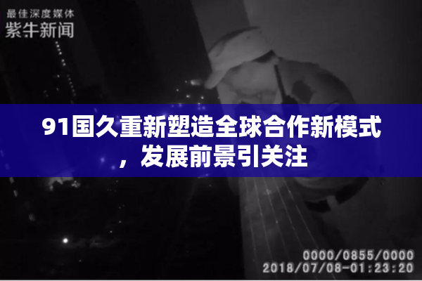91国久重新塑造全球合作新模式，发展前景引关注