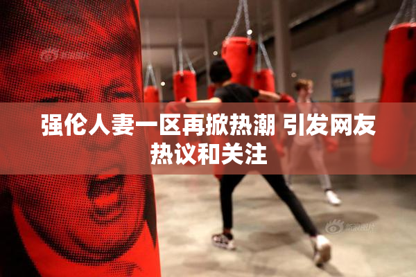 强伦人妻一区再掀热潮 引发网友热议和关注
