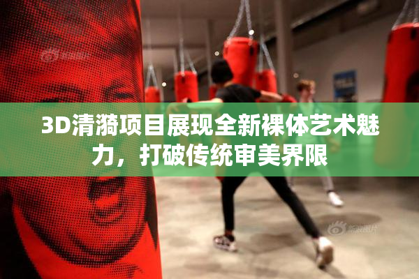 3D清漪项目展现全新裸体艺术魅力，打破传统审美界限