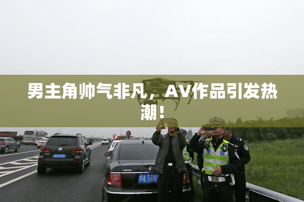 男主角帅气非凡，AV作品引发热潮！
