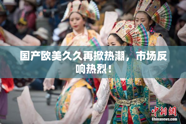 国产欧美久久再掀热潮，市场反响热烈！