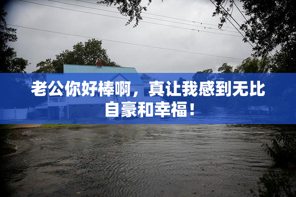 老公你好棒啊，真让我感到无比自豪和幸福！