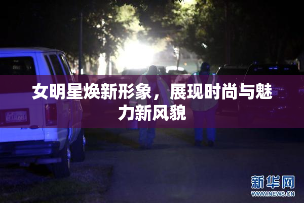 女明星焕新形象，展现时尚与魅力新风貌
