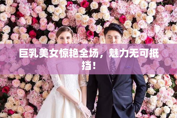 巨乳美女惊艳全场，魅力无可抵挡！