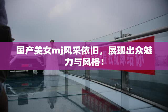 国产美女mj风采依旧，展现出众魅力与风格！