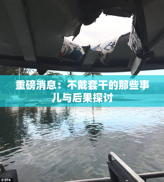 重磅消息：不戴套干的那些事儿与后果探讨