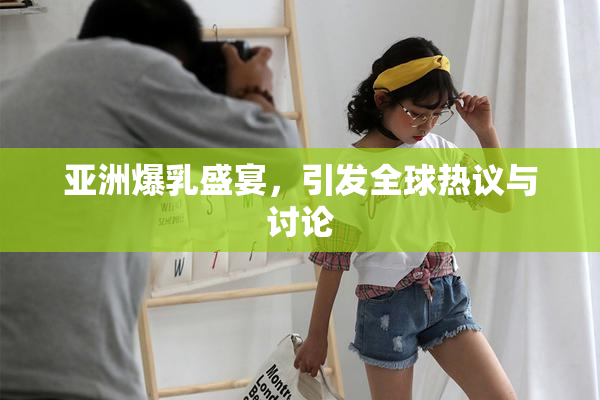 亚洲爆乳盛宴，引发全球热议与讨论
