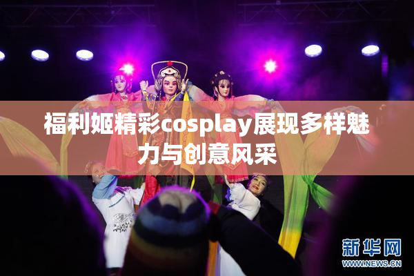 福利姬精彩cosplay展现多样魅力与创意风采