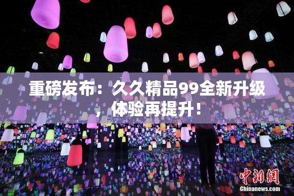 重磅发布：久久精品99全新升级，体验再提升！