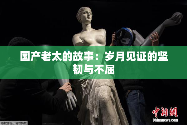 国产老太的故事：岁月见证的坚韧与不屈
