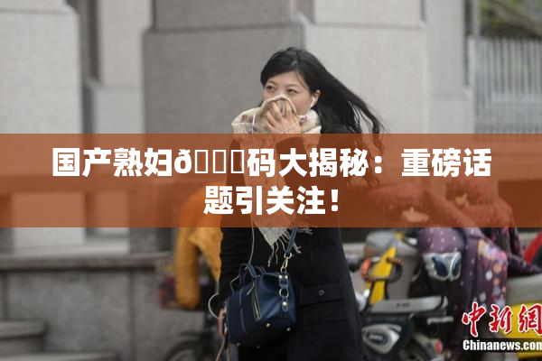 国产熟妇🈚码大揭秘：重磅话题引关注！