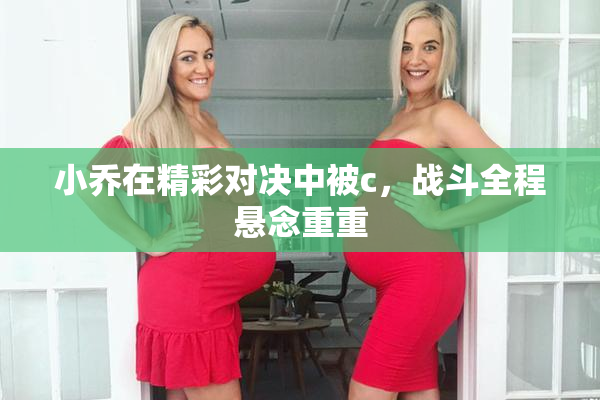 小乔在精彩对决中被c，战斗全程悬念重重