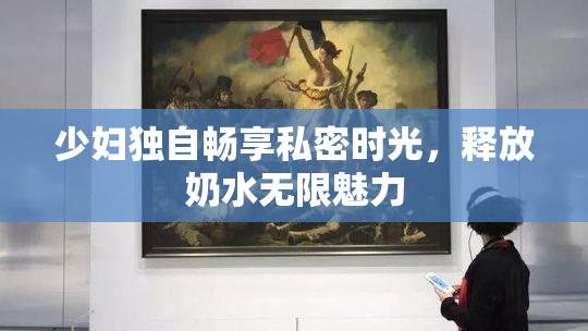 少妇独自畅享私密时光，释放奶水无限魅力
