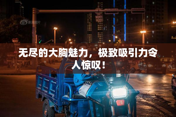 无尽的大胸魅力，极致吸引力令人惊叹！
