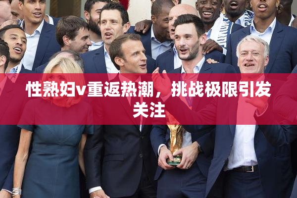 性熟妇v重返热潮，挑战极限引发关注