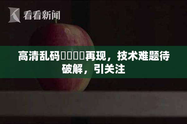 高清乱码❌‌❌‌再现，技术难题待破解，引关注