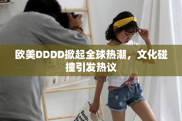 欧美DDDD掀起全球热潮，文化碰撞引发热议
