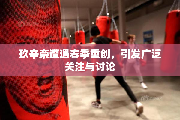 玖辛奈遭遇春季重创，引发广泛关注与讨论