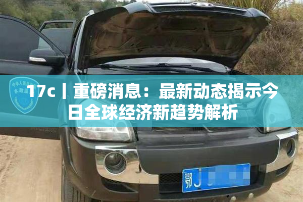 17c丨重磅消息：最新动态揭示今日全球经济新趋势解析